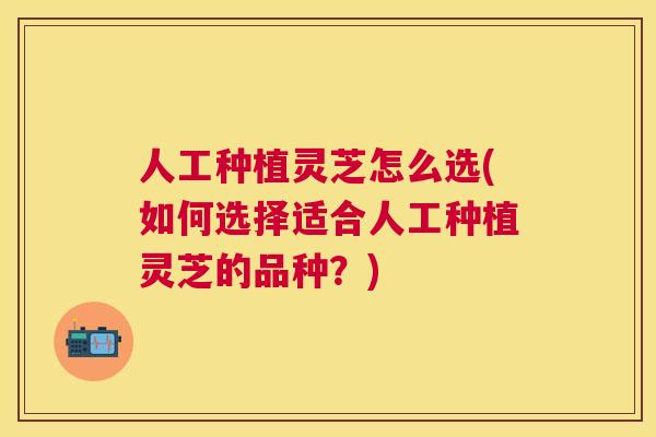 人工种植灵芝怎么选(如何选择适合人工种植灵芝的品种？)