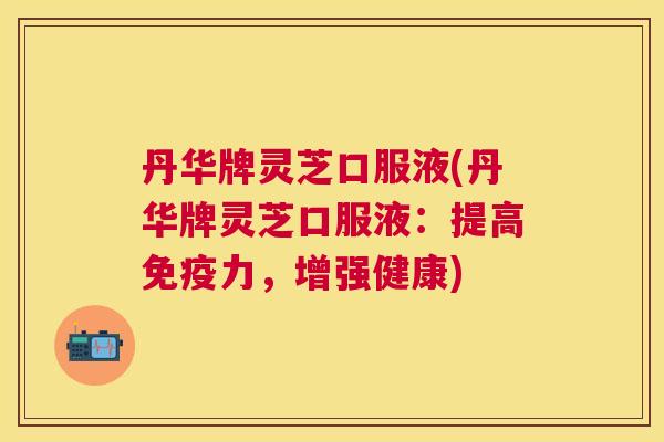 丹华牌灵芝口服液(丹华牌灵芝口服液：提高免疫力，增强健康)