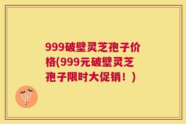 999破壁灵芝孢子价格(999元破壁灵芝孢子限时大促销！)