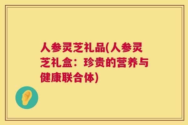 人参灵芝礼品(人参灵芝礼盒：珍贵的营养与健康联合体)