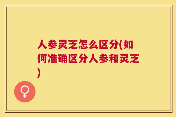 人参灵芝怎么区分(如何准确区分人参和灵芝)