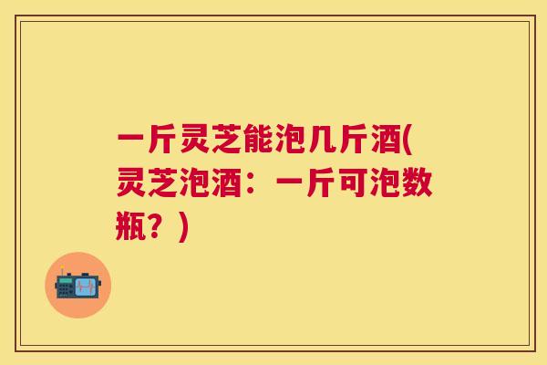 一斤灵芝能泡几斤酒(灵芝泡酒:一斤可泡数瓶?) 一斤灵芝能泡几斤酒(灵芝泡酒:一斤可泡数瓶?)