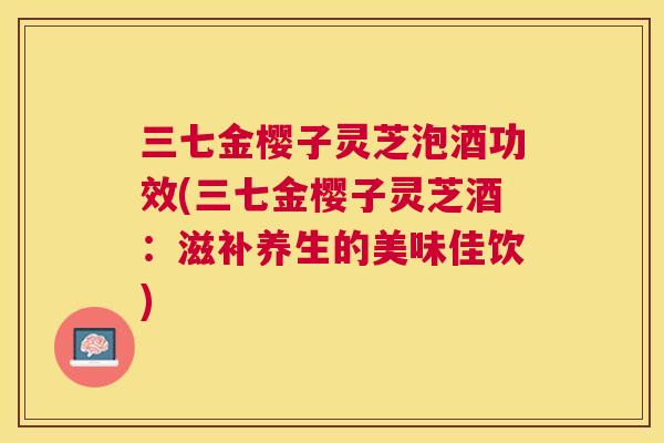 三七金樱子灵芝泡酒功效(三七金樱子灵芝酒:滋补养生的美味佳饮) 三七金樱子灵芝泡酒功效(三七金樱子灵芝酒:滋补养生的美味佳饮)