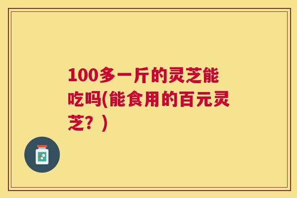 100多一斤的灵芝能吃吗(能食用的百元灵芝？)