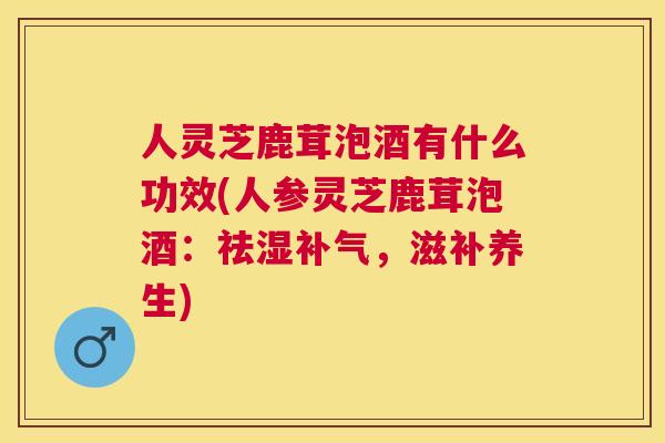 人灵芝鹿茸泡酒有什么功效(人参灵芝鹿茸泡酒：祛湿，滋补养生)