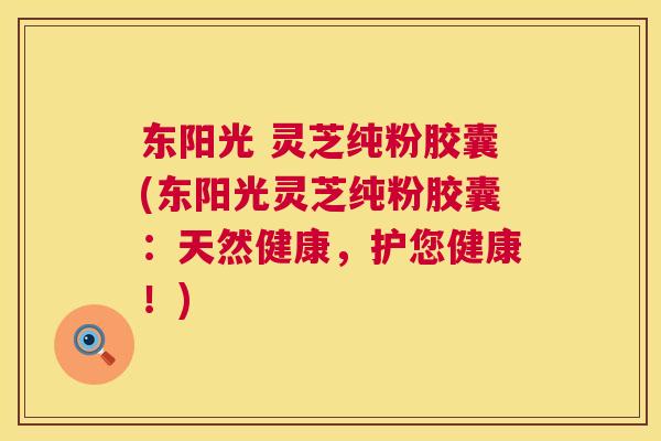 东阳光 灵芝纯粉胶囊(东阳光灵芝纯粉胶囊：天然健康，护您健康！)