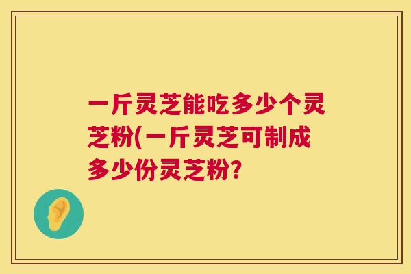 一斤灵芝能吃多少个灵芝粉(一斤灵芝可制成多少份灵芝粉？