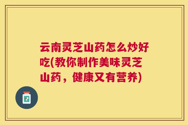 云南灵芝山药怎么炒好吃(教你制作美味灵芝山药，健康又有营养)