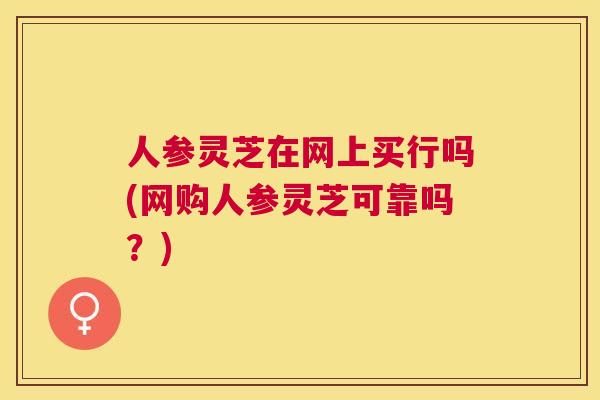 人参灵芝在网上买行吗(网购人参灵芝可靠吗？)
