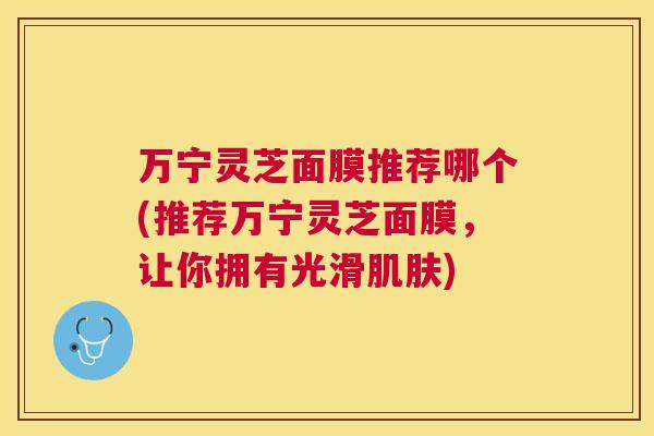万宁灵芝面膜推荐哪个(推荐万宁灵芝面膜，让你拥有光滑)