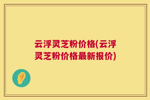 云浮灵芝粉价格(云浮灵芝粉价格新报价)