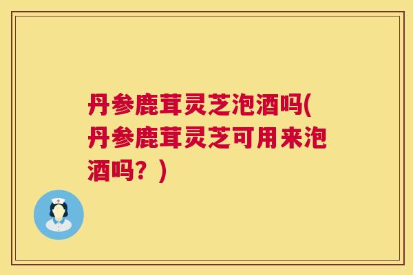 丹参鹿茸灵芝泡酒吗(丹参鹿茸灵芝可用来泡酒吗？)