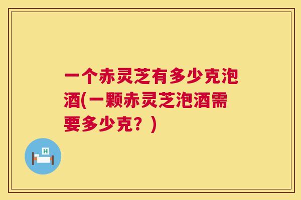 一个赤灵芝有多少克泡酒(一颗赤灵芝泡酒需要多少克？)