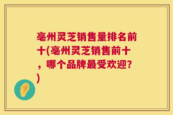 亳州灵芝销售量排名前十(亳州灵芝销售前十,哪个品牌受欢迎?) 亳州灵芝销售量排名前十(亳州灵芝销售前十,哪个品牌受欢迎?)