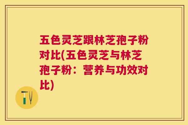 五色灵芝跟林芝孢子粉对比(五色灵芝与林芝孢子粉:营养与功效对比) 五色灵芝跟林芝孢子粉对比(五色灵芝与林芝孢子粉:营养与功效对比)