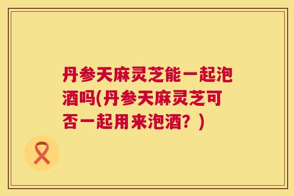 丹参天麻灵芝能一起泡酒吗(丹参天麻灵芝可否一起用来泡酒?) 丹参天麻灵芝能一起泡酒吗(丹参天麻灵芝可否一起用来泡酒?)