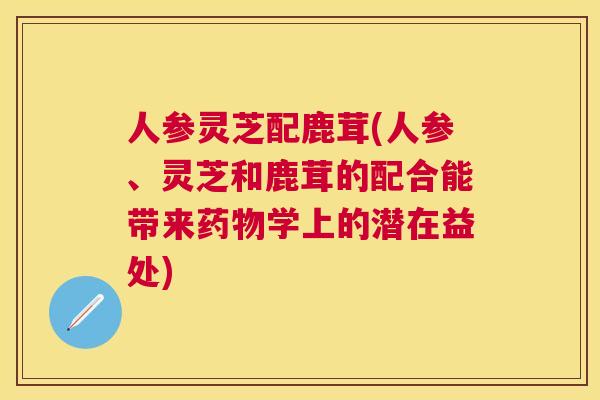人参灵芝配鹿茸(人参、灵芝和鹿茸的配合能带来学上的潜在益处)