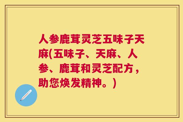 人参鹿茸灵芝五味子天麻(五味子、天麻、人参、鹿茸和灵芝配方,助您焕发精神。) 人参鹿茸灵芝五味子天麻(五味子、天麻、人参、鹿茸和灵芝配方,助您焕发精神。)