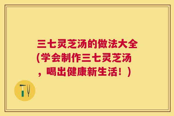 三七灵芝汤的做法大全(学会制作三七灵芝汤，喝出健康新生活！)