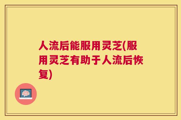 人流后能服用灵芝(服用灵芝有助于人流后恢复) 人流后能服用灵芝(服用灵芝有助于人流后恢复)