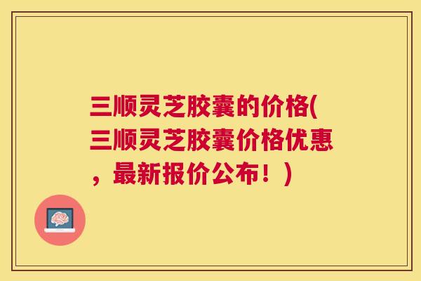 三顺灵芝胶囊的价格(三顺灵芝胶囊价格优惠,新报价公布!) 三顺灵芝胶囊的价格(三顺灵芝胶囊价格优惠,新报价公布!)