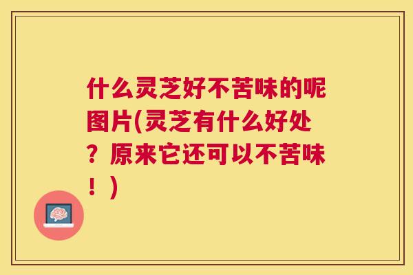什么灵芝好不苦味的呢图片(灵芝有什么好处?原来它还可以不苦味!) 什么灵芝好不苦味的呢图片(灵芝有什么好处?原来它还可以不苦味!)