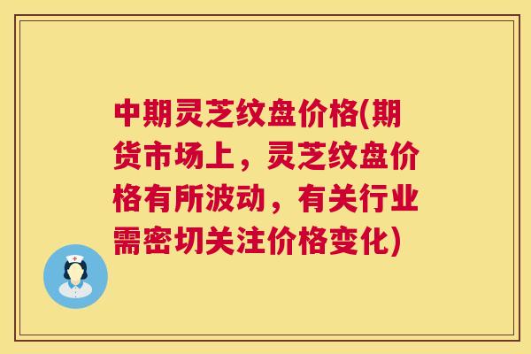 中期灵芝纹盘价格(期货市场上，灵芝纹盘价格有所波动，有关行业需密切关注价格变化)