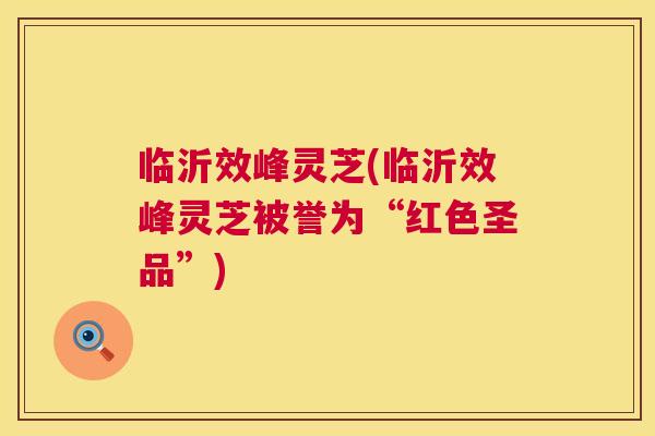 临沂效峰灵芝(临沂效峰灵芝被誉为“红色圣品”)