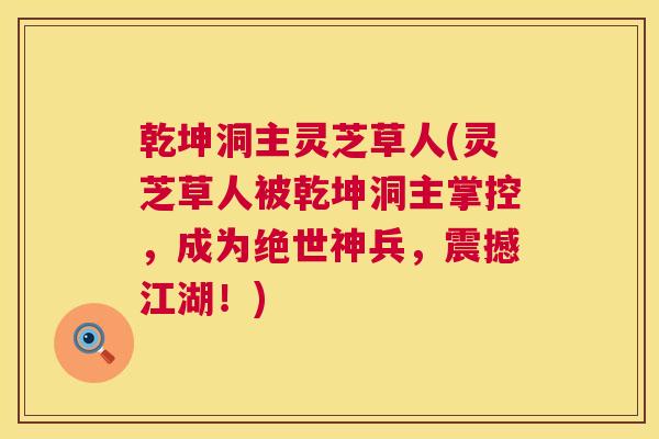 乾坤洞主灵芝草人(灵芝草人被乾坤洞主掌控，成为绝世神兵，震撼江湖！)