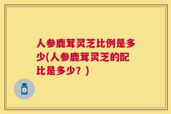 人参鹿茸灵芝比例是多少(人参鹿茸灵芝的配比是多少?) 人参鹿茸灵芝比例是多少(人参鹿茸灵芝的配比是多少?)
