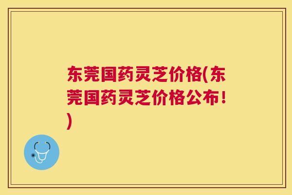 东莞国药灵芝价格(东莞国药灵芝价格公布！)