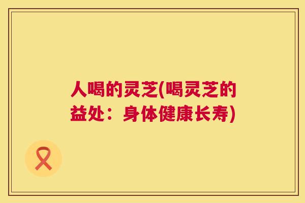 人喝的灵芝(喝灵芝的益处：身体健康长寿)