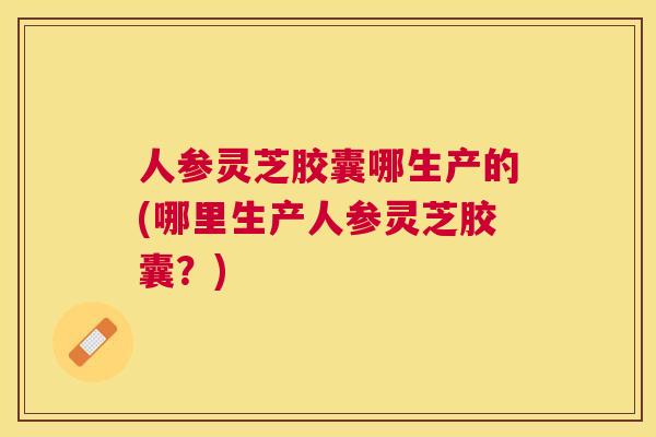 人参灵芝胶囊哪生产的(哪里生产人参灵芝胶囊?) 人参灵芝胶囊哪生产的(哪里生产人参灵芝胶囊?)