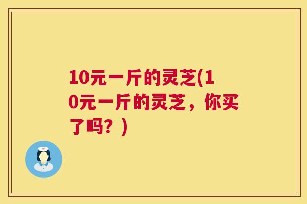 10元一斤的灵芝(10元一斤的灵芝，你买了吗？)