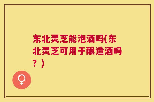 东北灵芝能泡酒吗(东北灵芝可用于酿造酒吗?) 东北灵芝能泡酒吗(东北灵芝可用于酿造酒吗?)