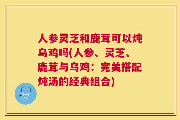 人参灵芝和鹿茸可以炖乌鸡吗(人参、灵芝、鹿茸与乌鸡：完美搭配炖汤的经典组合)