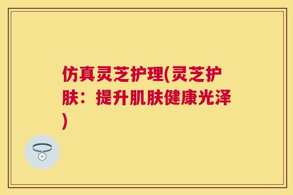 仿真灵芝护理(灵芝护肤:提升健康光泽) 仿真灵芝护理(灵芝护肤:提升健康光泽)