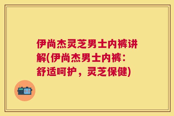 伊尚杰灵芝男士内裤讲解(伊尚杰男士内裤:舒适呵护,灵芝保健) 伊尚杰灵芝男士内裤讲解(伊尚杰男士内裤:舒适呵护,灵芝保健)