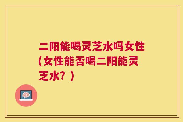 二阳能喝灵芝水吗女性(女性能否喝二阳能灵芝水?) 二阳能喝灵芝水吗女性(女性能否喝二阳能灵芝水?)
