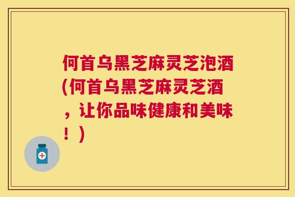 何首乌黑芝麻灵芝泡酒(何首乌黑芝麻灵芝酒,让你品味健康和美味!) 何首乌黑芝麻灵芝泡酒(何首乌黑芝麻灵芝酒,让你品味健康和美味!)