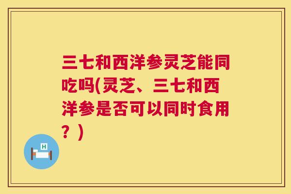 三七和西洋参灵芝能同吃吗(灵芝、三七和西洋参是否可以同时食用？)