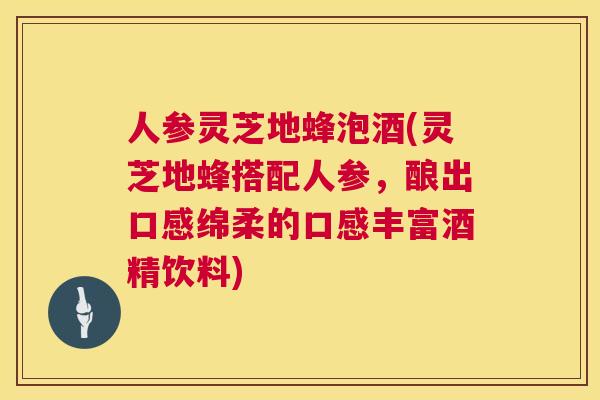 人参灵芝地蜂泡酒(灵芝地蜂搭配人参，酿出口感绵柔的口感丰富酒精饮料)