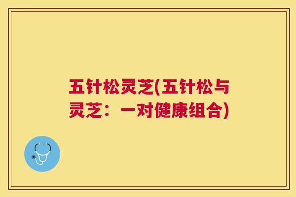 五针松灵芝(五针松与灵芝:一对健康组合) 五针松灵芝(五针松与灵芝:一对健康组合)