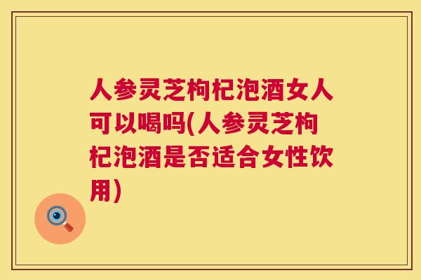 人参灵芝枸杞泡酒女人可以喝吗(人参灵芝枸杞泡酒是否适合女性饮用)