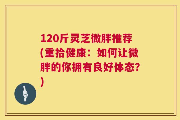 120斤灵芝微胖推荐(重拾健康:如何让微胖的你拥有良好体态?) 120斤灵芝微胖推荐(重拾健康:如何让微胖的你拥有良好体态?)