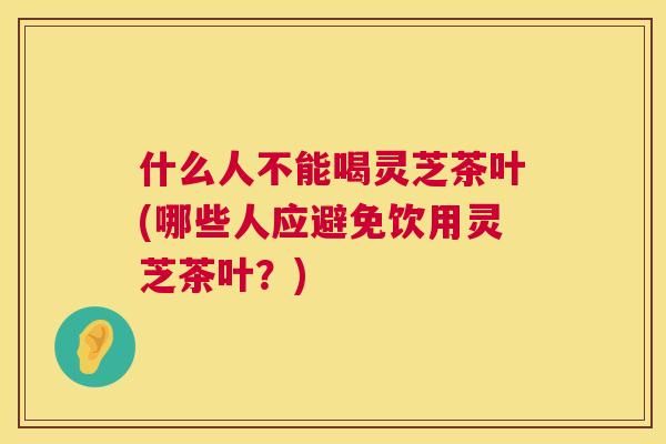 什么人不能喝灵芝茶叶(哪些人应避免饮用灵芝茶叶？)