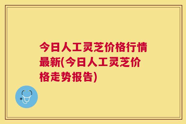 今日人工灵芝价格行情新(今日人工灵芝价格走势报告) 今日人工灵芝价格行情新(今日人工灵芝价格走势报告)