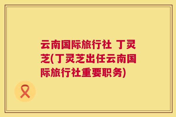 云南国际旅行社 丁灵芝(丁灵芝出任云南国际旅行社重要职务)