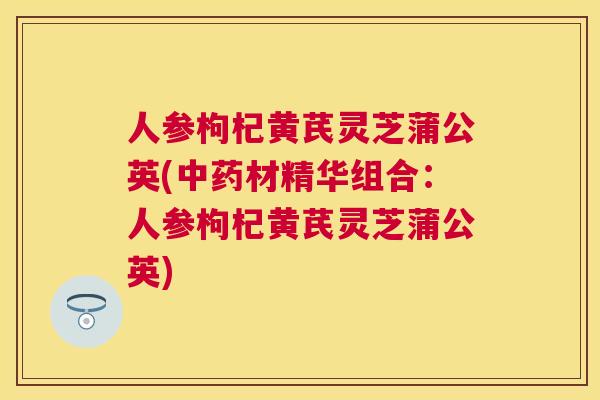 人参枸杞黄芪灵芝蒲公英(材精华组合：人参枸杞黄芪灵芝蒲公英)