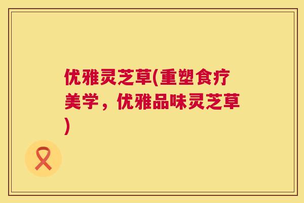 优雅灵芝草(重塑食疗美学,优雅品味灵芝草) 优雅灵芝草(重塑食疗美学,优雅品味灵芝草)